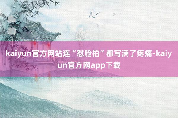 kaiyun官方网站连“怼脸拍”都写满了疼痛-kaiyun官方网app下载