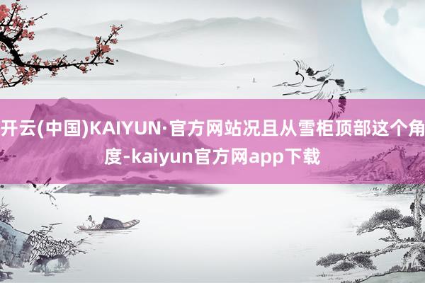 开云(中国)KAIYUN·官方网站况且从雪柜顶部这个角度-kaiyun官方网app下载
