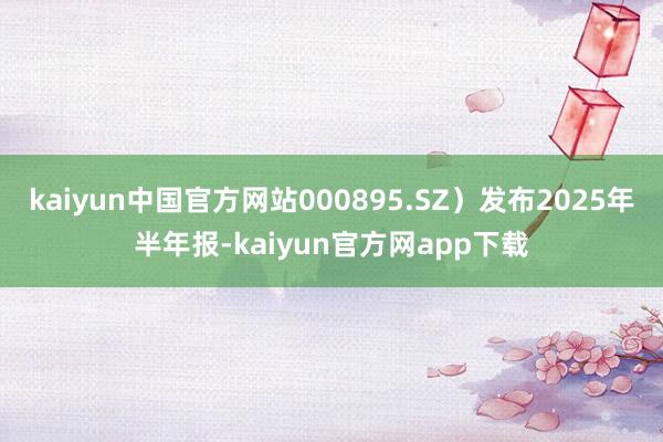 kaiyun中国官方网站000895.SZ）发布2025年半年报-kaiyun官方网app下载