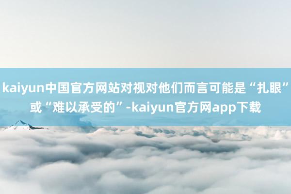 kaiyun中国官方网站对视对他们而言可能是“扎眼”或“难以承受的”-kaiyun官方网app下载
