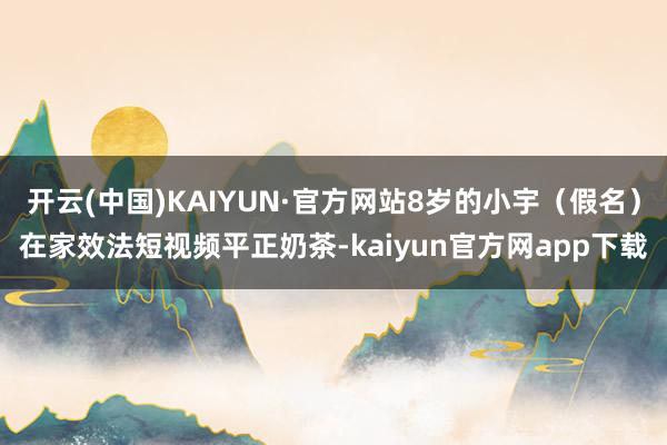 开云(中国)KAIYUN·官方网站8岁的小宇（假名）在家效法短视频平正奶茶-kaiyun官方网app下载