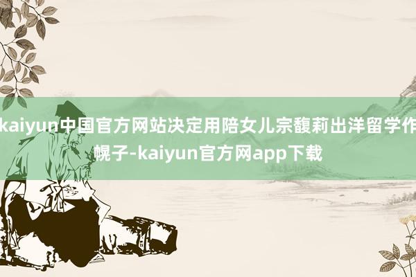 kaiyun中国官方网站决定用陪女儿宗馥莉出洋留学作幌子-kaiyun官方网app下载