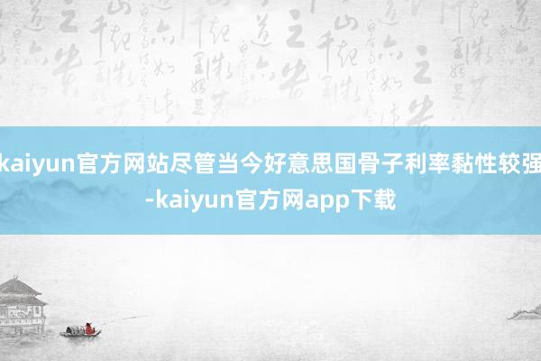 kaiyun官方网站尽管当今好意思国骨子利率黏性较强-kaiyun官方网app下载