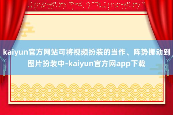 kaiyun官方网站可将视频扮装的当作、阵势挪动到图片扮装中-kaiyun官方网app下载