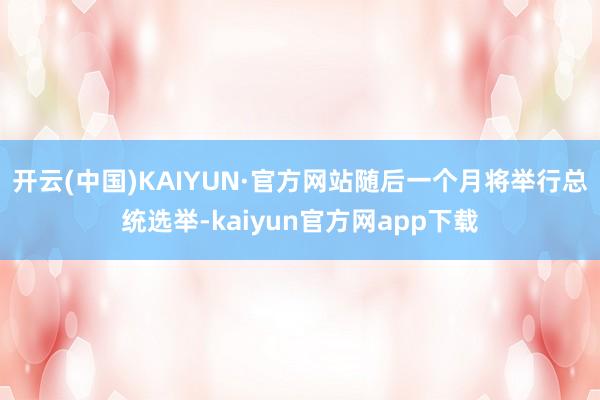 开云(中国)KAIYUN·官方网站随后一个月将举行总统选举-kaiyun官方网app下载