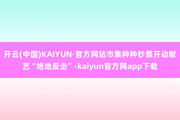 开云(中国)KAIYUN·官方网站市集种种钞票开动献艺“绝地反击”-kaiyun官方网app下载