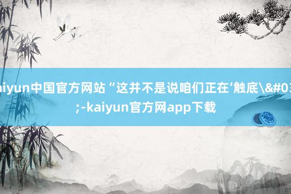 kaiyun中国官方网站“这并不是说咱们正在‘触底'-kaiyun官方网app下载