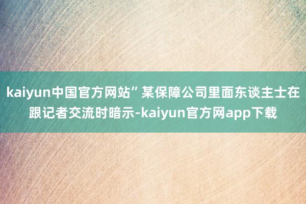 kaiyun中国官方网站”某保障公司里面东谈主士在跟记者交流时暗示-kaiyun官方网app下载