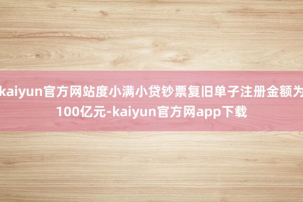 kaiyun官方网站度小满小贷钞票复旧单子注册金额为100亿元-kaiyun官方网app下载