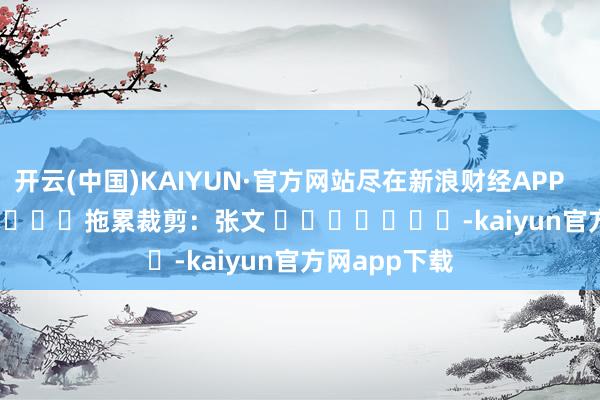 开云(中国)KAIYUN·官方网站尽在新浪财经APP            						拖累裁剪：张文 							-kaiyun官方网app下载