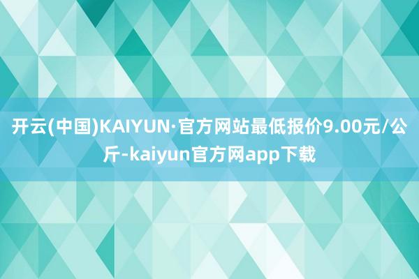 开云(中国)KAIYUN·官方网站最低报价9.00元/公斤-kaiyun官方网app下载